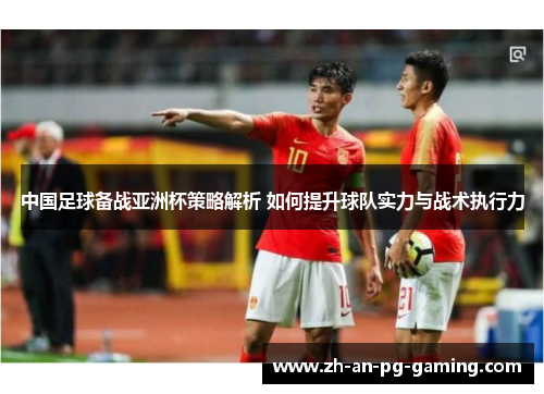 中国足球备战亚洲杯策略解析 如何提升球队实力与战术执行力
