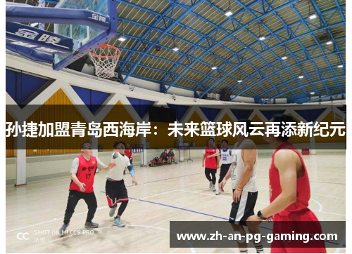 孙捷加盟青岛西海岸：未来篮球风云再添新纪元