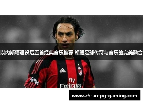 以内斯塔退役后五首经典音乐推荐 领略足球传奇与音乐的完美融合