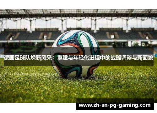 德国足球队焕新风采：重建与年轻化进程中的战略调整与新面貌