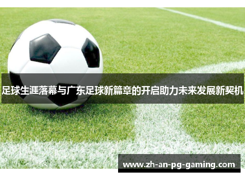 足球生涯落幕与广东足球新篇章的开启助力未来发展新契机 足球生涯落幕与广东足球新篇章的开启助力未来发展新契机