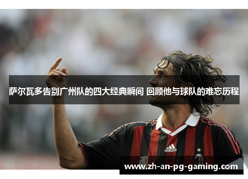 萨尔瓦多告别广州队的四大经典瞬间 回顾他与球队的难忘历程 萨尔瓦多告别广州队的四大经典瞬间 回顾他与球队的难忘历程