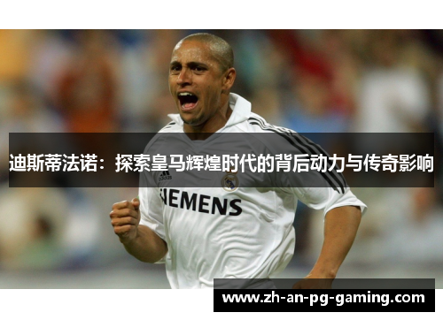 迪斯蒂法诺：探索皇马辉煌时代的背后动力与传奇影响